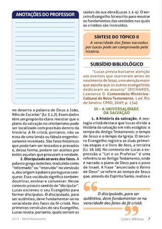 ANOTAÇÕES DO PROFESSOR
no deserto a palavra de Deus a João,
filho de Zacarias" (Lc 3.1,2). Esses dados
têm um propósito claro: mostrar que o
plano da salvação no cristianismo pode
ser localizado com precisão dentro da
história. A fé cristã, portanto, não se
trata de uma lenda ou fábula engenho­
samente inventada. São fatos históricos
que poderiam ser testados e provados
e, dessa forma, podem ser aceitos por
todos aqueles que procuram a verdade.
2. Discipulado através dos fatos. A
palavra grega katecheo, traduzida como
"informado" ou “instruído" no versículo
4, deu origem à palavra portuguesa cate­
quese. Esse vocábulo significa também:
doutrinar, ensinar e convencer. Nesse
contexto possui o sentido de "discipular".
Lucas escreveu o seu Evangelho para
formar discípulos. O discipulado, para
ser autêntico, deve fundamentar-se na
veracidade dos fatos da fé cristã. Nos
primeiros versículos do seu Evangelho,
Lucas revela, portanto, quais seriam as
201 5 - Abril/Maio/Junho
razões da sua obra (Lucas 1.1-4). O ter­
ceiro Evangelho foi escrito para mostrar
os fundamentos das verdades nas quais
os cristãos são instruídos.
SÍNTESE DO TÓPICO II
A veracidade dos fatos narrados
por Lucas pode ser comprovada peta
história.
SUBSÍDIO BIBLIOLÓGICO
"Lucas presta bastante atenção
aos eventos que ocorreram antes do
nascimento de Jesus, uma atenção maior
que aquela que os outros evangelistas
dedicaram ao assu n to " (RICHARDS,
Lawrence O. Com entário Histórico-
Culturaldo Novo Testamento, l.ed. Rio
de Janeiro: CPAD, 2007, p. 134).
I I I - A U N IVERSALIDAD E
DA SALVAÇÃO
1. A história da salvação. A teo­
logia cristã destaca que Lucas divide a
história da salvação em três estágios: o
tempo do Antigo Testamento; o tempo
de Jesus e o tempo da Igreja. O tercei­
ro Evangelho registra as duas primei­
ras etapas e o Livro de Atos, a terceira
(Lc 16.16). No contexto de Lucas a ex­
pressão a "Lei e os Profetas" é uma
referência ao Antigo Testamento, onde
é narrado o plano de Deus para o povo
de Israel. A frase "anunciado o Reino
de Deus" se refere ao tempo de Jesus
que, através do Espírito Santo, realiza e
66O discipulado, para ser
autêntico, deve fundam entar-se na
veracidade dos fatos da fé cristã.
99L iç õ e s B íb licas
 