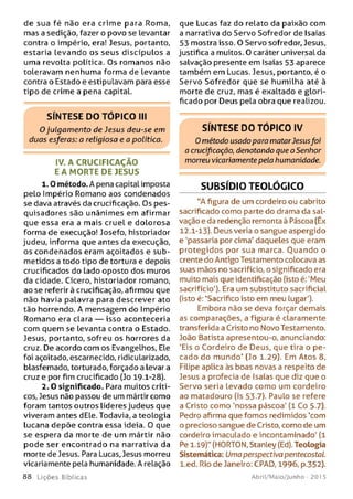 de sua fé não era crime para Roma,
mas a sedição, fazer o povo se levantar
contra o império, era! Jesus, portanto,
estaria levando os seus discípulos a
uma revolta política. Os romanos não
toleravam nenhuma forma de levante
contra o Estado e estipulavam para esse
tipo de crime a pena capital.
SÍNTESE DO TÓPICO III
O julgamento de Jesus deu-se em
duas esferas: a religiosa e a politica.
IV. A CRUCIFICAÇÃO
E A M ORTE DE JESUS
1.0 método. A pena capital imposta
pelo Império Romano aos condenados
se dava através da crucificação. Os pes­
quisadores são unânimes em afirmar
que essa era a mais cruel e dolorosa
forma de execução! Josefo, historiador
judeu, informa que antes da execução,
os condenados eram açoitados e sub­
metidos a todo tipo de tortura e depois
crucificados do lado oposto dos muros
da cidade. Cícero, historiador romano,
ao se referir à crucificação, afirmou que
não havia palavra para descrever ato
tão horrendo. A mensagem do Império
Romano era clara — isso aconteceria
com quem se levanta contra o Estado.
Jesus, portanto, sofreu os horrores da
cruz. De acordo com os Evangelhos, Ele
foi açoitado, escarnecido, ridicularizado,
blasfemado, torturado, forçado a levar a
cruz e por fim crucificado (Jo 19.1-28).
2 .0 significado. Para muitos críti­
cos, Jesus não passou de um mártir como
foram tantos outros líderes judeus que
viveram antes dEle. Todavia, a teologia
lucana depõe contra essa ideia. 0 que
se espera da morte de um mártir não
pode ser encontrado na narrativa da
morte de Jesus. Para Lucas, Jesus morreu
vicariamente pela humanidade. A relação
8 8 Lições Bíblicas
que Lucas faz do relato da paixão com
a narrativa do Servo Sofredor de Isaías
53 mostra isso. O Servo sofredor, Jesus,
justifica a muitos. 0 caráter universal da
salvação presente em Isaías 53 aparece
também em Lucas. Jesus, portanto, é o
Servo Sofredor que se humilha até à
morte de cruz, mas é exaltado e glori-
ficado por Deus pela obra que realizou.
SÍNTESE DO TÓPICO IV
0 método usado para matarJesusfoi
a crucificação, denotando que o Senhor
morreu vicariamente pela humanidade.
SUBSÍDIO TEOLÓGICO
“A figura de um cordeiro ou cabrito
sacrificado como parte do drama da sal­
vação e da redenção remonta à Páscoa (Êx
12.1-13). Deus veria o sangue aspergido
e 'passaria por cima' daqueles que eram
protegidos por sua marca. O uando o
crente do Antigo Testamento colocava as
suas mãos no sacrifício, o significado era
muito mais que identificação (isto é: 'Meu
sacrifício'). Era um substituto sacrificial
(isto é: ‘Sacrifico isto em meu lugar').
Embora não se deva forçar demais
as comparações, a figura é claramente
transferida a Cristo no Novo Testamento.
João Batista apresentou-o, anunciando:
'Eis o Cordeiro de Deus, que tira o pe­
cado do m undo' (Jo 1.29). Em Atos 8,
Filipe aplica às boas novas a respeito de
Jesus a profecia de Isaías que diz que o
Servo seria levado como um cordeiro
ao matadouro (Is 53.7). Paulo se refere
a Cristo como 'nossa páscoa' (l Co 5.7).
Pedro afirma que fomos redimidos ‘com
o precioso sangue de Cristo, como de um
cordeiro imaculado e incontaminado' (1
Pe 1.19)" (HORTON, Stanley (Ed). Teologia
Sistemática: Uma perspectiva pentecostai
l.ed. Rio de Janeiro: CPAD, 1996, p.352).
Abril/Maio/Junho - 201 5
 