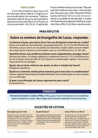 CONCLUSÃO
É um fato histórico que Jesus foi
condenado pelos líderes religiosos e
executado pelas leis romanas. Todavia,
devemos lembrar de que a causa primeira
que levou Jesus de fato à cruz foram os
nossos pecados (Is 53-5). 0 apóstolo
Paulo também destaca esse fato: "Àquele
que não conheceu pecado, o fez pecado
por nós; para que, nele, fôssemos feitos
justiça de Deus" (2 Co 5.21). A cruz re­
solveu o problema do pecado, e todos
nós finalmente pudemos desfrutar a paz
com Deus (Rm 5.1). Deus seja louvado.
PARA REFLETIR
Sobre os ensinos do Evangelho de Lucas, responda:
Conforme a Lição, que alerta Jesus fez aos discípulos antes de ser traído?
Pedro é avisado de que Satanás o queria peneirar (Lc 22.31-34). No Monte das
Oliveiras, pouco antes de sua prisão, Ele advertiu a todos sobre a necessidade
da oração para suportar as provações que se avizinhavam (Lc 22.39-46).
Oualfoi a forma que os líderes acharam para, injustamente, entregar Jesus?
Através de Judas, os líderes religiosos compraram Jesus (Lc 22.2-6) pelo preço
de 30 moedas de prata (Mt 26.15). Ouanto à condenação capital, o acusaram
injustamente de sedição.
Q uais são as duas esferas nas quais se deu a traição de Jesus?
Religiosa e política.
Oual era o m étodo usado pelos rom anos para executar os condenados?
A pena capital imposta pelo Império Romano aos condenados se dava através
da crucificação.
O que a crucificação de Jesus representa para você?
Resposta livre.
CONSULTE
Revista Ensinador Cristão CPAD, n° 62, p.42. Você encontrará mais subsídios
para enriquecer a lição. São artigos que buscam expandir certos assuntos.
SUGESTÃO DE LEITURA
Educação que É Cristã
Educação que É Cristã é um b ri­
lhante compêndio de educação
cristã que, em um contexto
m ulticultural, utiliza princípios
sólidos de ensino bíblico para
trazer renovo e vitalidade a
esse ensino.
Ouem É Jesus?
Uma ampla pesquisa irá mudar a
maneira como percebemos (em
grande parte, sem contestação)
o que prevalece na pseudoespi-
ritualizada visão de mundo de
nossos dias.
Jesus: Morto ou Vivo?
0 que a morte e a ressurreição
de um homem, há dois mil
anos, têm a ver comigo hoje no
século XXI? Essa é a pergunta
que muitos têm feito nos dias
de hoje. Saiba como a morte e a
ressurreição de Cristo influen­
ciam sua vida e pós-vida.
201 5 - Abril/Maio/Junho L iç õ e s B íb lica s 8 9
 