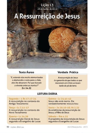 Texto Aureo Verdade Prática
"£, estando elas muito atemorizadas A ressurreição de Jesus
e abaixando o rosto para o chão, éa garantia de que todos os que
eles lhe disseram: Porque buscais morreram em Cristose levan­
o vivente entre os mortos?" tarão do pó da terra.
(lc 24.5)
LEITURA DIÁRIA
Segu n d a - 1 Rs 17.17-24 O u in ta -L c 24.41-43
A ressurreição no contento do Jesus não está morto. Ele
Antigo Testamento verdadeiramente ressuscitou
Terça - Lc 7.11-17 Sexta - Jo 20.10-18; A t 2.32
A ressurreição no contexto do As evidências da ressurreição de
Novo Testamento Jesus, o Filho de Deus
O u a r ta - Lc 24.39 Sáb ad o - Rm 4.25
A ressurreição literal de Jesus 0 propósito da ressurreição de Jesus
segundo o Evangelho de Lucas segundo o Evangelho de Lucas
9 0 L iç õ e s B íb lica s Abril/Maio/Junho - 201 5
 