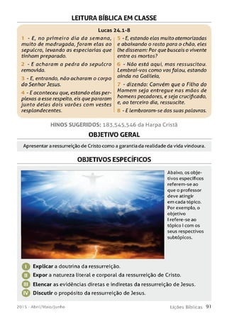 LEITURA BÍBLICA EM CLASSE
Lucas 24.1-8
- E, no prim eiro dia da sem ana,
muito de madrugada, foram elas ao
sepulcro, levando as especiarias que
tinham preparado.
- E acharam a pedra do sepulcro
removida.
- E, entrando, não acharam o corpo
do Senhor Jesus.
- E aconteceu que, estando elas per­
plexas a esse respeito, eis que pararam
junto delas dois varões com vestes
resplandecentes.
- E, estando elas muito atemorizadas
e abaixando o rosto para o chão, eles
lhe disseram: Por que buscais o vivente
entre os mortos?
- Não está aqui, m as ressuscitou.
Lembrai-vos como vosfalou, estando
ainda na Galileia,
- dizendo: Convém que o Filho do
Homem seja entregue nas m ãos de
homens pecadores, e seja crucificado,
e, ao terceiro dia, ressuscite.
- E lembraram-se das suas palavras.
HINOS SUGERIDOS: 183,545,546 da Harpa Cristã
OBJETIVO GERAL
Apresentar a ressurreição de Cristo com o a garantia da realidade da vida vindoura.
OBJETIVOS ESPECÍFICOS
Abaixo, os obje­
tivos específicos
referem-se ao
que o professor
deve atingir
em cada tópico.
Por exemplo, o
objetivo
I refere-se ao
tópico I com os
seus respectivos
subtópicos.
^ Explicara doutrina da ressurreição.
O Expor a natureza literal e corporal da ressurreição de Cristo.
Elencar as evidências diretas e indiretas da ressurreição de Jesus.
© Discutir o propósito da ressurreição de Jesus.
201 5 - Abril/Maio/Junho L iç õ e s B íb lic a s 91
 