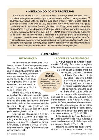 • INTERAGINDO COM O PROFESSOR
A Bíblia declaro que a ressurreição de Jesus e o seu posterior aparecimento
aos discípulosforam eventos dignos de notas meticulosas dos apóstolos: "E
apareceu [Jesus] a Cefas e, depois, aos doze. Depois, foi visto por m ais de
quinhentos irmãos de uma só vez, dos quais a maioria sobrevive até agora;
porém alguns já dormem. Depois, foi visto por Tiago, m ais tarde, por todos
os apóstolos e, afinal, depois de todos, foi visto também por mim, como por
um nascido fora de tempo" (1 Co 15.5-8 — ARA). Jesus ressuscitado é a razão
da fé. A certeza para vivermos o presente e esperança para aguardarm os a
nossa plena redenção. A ressurreição de Cristo significa que, igualmente a Ele,
ressuscitaremos da morte para a vida eterna; que passam os do pecado para a
salvação; da injustiça para a justiça eterna. Ele está vivo, assentado à direita
do Pai, intercedendo por nós como um verdadeiro advogado fiel.
COMENTÁRIO
IN T R O D U Ç Ã O
As Escrituras ensinam que Deus
fez o hom em à sua im agem e se m e ­
lhança (Gn 1.26). Antes da O ueda a
morte não tinha domínio sobre
o homem. Todavia, como um
ser moralmente livre, o ho­
mem pecou fazendo com
que o pecado entrasse no
mundo e, com ele, a morte.
A m orte p a sso u en tão a
todos os homens.
Ainda na A ntiga Aliança,
o Senh or deu vida aos m ortos para
revelar o seu poder sobre a morte. E
mesmo ainda não estando totalmente
revelada, a doutrina da ressurreição
já era crid a por sa n to s do A n tig o
Testamento (Jó 19.25). Elesanelavam
pela redenção do corpo.
Jesus se revelou como o Messias
prom etido e a sua morte e ressurrei­
ção garantiram que a penalidade do
pecado — a morte — , fosse vencida.
Em Cristo, o direito de viver eterna­
mente em um corpo físico tornou-se
novamente real.
I. A DOUTRINA DA RESSURREIÇÃO
1. No Contento do Antigo Testa­
mento. O Antigo Testamento registra
três casos de pessoas que ressuscitaram.
Os três casos aconteceram no
ministério profético de Elias
e Eliseu. Em 1 Reis 17.17-
24, Elias ressuscita o filho
da viúva de Sarepta; em 2
Reis 4.32-37 encontramos
Eliseu ressuscitando o filho
da Sunamita. 0 outro caso
está em 2 Reis 13.21 onde um
morto torna à vida quando toca
os ossos do profeta Eliseu. Esses fatos
dem onstram, já na Antiga Aliança, o
poder de Deus para dar vida aos mortos.
Abraão, por exemplo, iria sacrificar
seu filho Isaque porque "considerou
que Deus era poderoso para até dos
mortos o ressuscitar" (Hb 11.18).
2. No contento do Novo Testamen­
to. Com o advento da Nova Aliança a
doutrina da ressurreição é demonstrada
em sua plenitude (2 Tm 1.10).
O Novo Testamento registra vá­
rios casos de pessoas sendo ressus­
PONTO
CEN TR AL
Jesus Cristo ressus­
citou ao terceiro dia.
Isso é confirmado por
muitas infalíveis
provas (At 1.3).
9 2 L iç õ e s Bíb licas Abril/Maio/Jurtho - 201 5
 