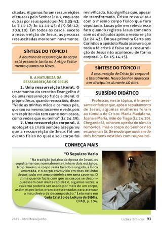 citadas. Algum as foram ressurreições
efetuadas pelo Senhor Jesus, enquanto
outras por seus apóstolos (Mc 5.35-43;
Lc 7.11-17; Jo 11.11-45; At 9-36-42;
20.9,10). Em todos os casos, exceto
a ressurreição de Jesus, as pessoas
ressuscitadas morreram novamente.
II. A NATUREZA DA
RESSSURREIÇÃO DE JESUS
1. Uma re ssurreição literal. O
testemunho do terceiro Evangelho é
de uma ressurreição física e literal. O
próprio Jesus, quando ressuscitou, disse:
“Vede as minhas mãos e os meus pés,
que sou eu mesmo; tocai-me e vede, pois
um espírito não tem carne nem ossos,
como vedes que eu tenho" (Lc 24.39).
2. Uma ressurreição corporal. A
apologética cristã sempre assegurou
que a ressurreição de Jesus foi um
evento físico no qual o seu corpo foi
revivificado. Isto significa que, apesar
de transformado, Cristo ressuscitou
com o m esm o corpo físico que fora
sepultado. Lucas põe em relevo esse
fato quando registra Jesus com endo
com os discípulos após a ressurreição
(Lc 24.43). Em sua primeira Carta aos
Coríntios o apóstolo Paulo assevera que
toda a fé cristã é falsa se a ressurrei­
ção de Jesus não aconteceu de forma
corporal (l Co 15-14,15).
S ÍN T E S E D O T Ó P IC O II
A ressurreição de Cristofoi corporal
e literalmente. Nosso Senhor apareceu
aos discípulos durante 4 0 dias.
SUBSÍDIO DIDÁTICO
Professor, neste tópico, é interes­
sante enfatizar que, após o sepultamento
de Jesus, a lg u m a s m u lh e res foram
ao túmulo de Cristo: Maria Madalena,
Joana e Maria, mãe de Tiago (Lc 24.10).
Chegando lá, acharam a pedra do túmulo
removida, mas o corpo do Senhor não
estava mais lá. De modo que ouviram de
dois homens vestidos com roupas bri-
S ÍN T E S E D O T Ó P IC O I
A doutrina da ressurreição do corpo
está presente tanto no Antigo Testa­
mento quanto no Novo.
CONHEÇA MAIS
* 0 Sepulcro Vazio
"Na tradição judaica da época de Jesus, os
sepultam entos normalmente tinham dois estágios.
N o primeiro, o corpo seria Lavado e ungido, a boca
amarrada, e o corpo envolvido em tiras de linho
depositado em uma prateleira em uma caverna. O
clima quente fazia com que os corpos se decom ­
pusessem com muita rapidez e, algum as vezes, a
caverna poderia ser usada por mais de um corpo,
assim especiarias eram acrescentadas para atenuar
o mau cheiro da decomposição." Leia mais em
Guia Cristão de Leitura da Bíblia,
CPAD, p. 104.
201 5 - Abril/Maio/Junho L iç õ e s B íb lica s 9 3
 