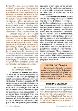 lhantes: "Não está aqui, mas ressuscitou.
Lembrai-vos como vos falou, estando
ainda na Galileia, dizendo: Convém
que o Filho do Homem seja entregue
nas mãos de homens pecadores, e seja
crucificado, e, ao terceiro dia, ressuscite"
(Lc 24.6,7). Aqui, estamos diante de um
versículo que afirma com clareza que
Jesus foi crucificado, mas ressuscitou
ao terceiro dia, isto é, no domingo pela
manhã bem cedo. Por isso nos reunimos
todos os domingos, o dia do Senhor, para
celebrarmos Jesus Cristo ressuscitado.
Conduza o seu aluno à conclusão
de que a ressurreição do nosso Senhor
foi um acontecimento tão extraordinário
que os primeiros seguidores de Jesus,
todos judeus que guardavam o sábado,
passaram a observar o prim eiro dia
da semana, o domingo, com o um dia
especial. Não se pode desconsiderar o
dia em que o nosso Senhor ressuscitou.
Portanto, a doutrina da ressurreição é
maravilhosa, confortante e enche-nos de
esperança. Esperança para o presente,
esperança para o futuro, e, acima de
tudo, a suficiente certeza de que o nosso
Senhor estará conosco para sempre.
III. EVIDÊNCIAS DA
RESSURREIÇÃO DE JESUS
1. Evidências diretas. As Escritu­
ras apresentam muitas evidências da
ressurreição de Jesus. Os apologistas
classificam essas evidências em diretas
e indiretas. O texto de Lucas 24.13-35
narra o encontro que dois discípulos, no
caminho de Emaús, tiveram com Jesus
após a sua ressurreição. Trata-se de
uma evidência direta da ressurreição
porque mostra Jesus ressuscitado com
um corpo físico e tangível. Evidência
sem elhante pode ser vista no relato
da ressurreição do Evangelho de João
20.10-18. Nesses relatos observamos
que as pessoas para as quais o Senhor
9 4 Lições Bíblicas
apareceu viram o seu corpo, conver­
saram com Ele e até mesmo chegaram
a tocá-lo. Não se tratava, portanto,
de uma visão ou sonho, mas de um
encontro real!
2. Evidências indiretas. C om o
vim os, os E v a n g e lh o s ap re se n tam
muitas provas diretas da ressurreição
do Senhor, todavia, apresentam tam ­
bém outras provas indiretas. Antes da
ressureição encontramos um grupo de
discípulos desanimado, triste e cabis­
baixo. Era um cenário desanimador.
A p ó s a ressurreição e Pentecostes,
esses m esm os discípulos se apresen­
tam ao povo com uma ousadia nunca
vista. Eles agora passaram a testemu­
nhar que o Senhor deles estava vivo
e ap resen tavam provas disso. Eles
curavam os doentes, levantavam os
paralíticos, expeliam os dem ônios e
testem unhavam : “Deus ressuscitou
a este Jesus, do que todos nós som os
testemunhas" (At 2.32). A ressurreição
de Jesus se tornou o principal tema da
pregação apostólica.
SÍNTESE DO TÓPICO III
0 encontro dos discípulos com Jesus
ressurreto no cam inho de Em aús é
um exemplo de evidência direta, en­
quanto que o ambiente do Pentecoste
demonstra os discípulos de Jesus mais
fortes e maduros na fé.
SUBSÍDIO DIDÁTICO
"Antes de Jesus sair da terra, Ele leva
os discípulos fora, a Betânia. Erguendo as
mãos, Ele ora para que Deus os abençoe.
Enquanto está orando, parte e é levado
ao céu pelo Pai celestial. Sua ascen­
são significa que Ele entrou na glória
(Lc 24.26), foi exaltado e entronizado à
mão direita do Pai.
Abril/Maio/Junho - 201 5
 