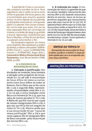 A partida de Cristo, e sua ascen­
são, completa sua obra na terra. Seus
seguidores não o verão na terra como
viram no passado. Ele levou para o céu
a hum anidade que assum iu quando
entrou na terra. Apesar de sua partida,
os discípulos estão cheios 'com grande
júbilo' e o adoram. Eles vieram a enten­
der muito mais que antes. Em vez de
esta separação final ser um tempo de
tristeza, é ocasião de alegria, gratidão
e louvor. Agora eles reconhecem que
Ele é o Messias, o Filho divino de Deus,
e o adoram como Senhor e Rei.
Os discípulos esperam ser cheios
com o Espírito. Eles obedecem à ordem
do Senhor, e voltam a Jerusalém" (ARRIN-
GTON, French L. Lucas. In ARRINGTON,
French L.; STRONSTAD, Roger (Eds.).
Comentário Bíblico Pentecostal Novo
Testamento. 2.ed. Rio de Janeiro: CPAD,
2004, p.479).
IV. O PROPÓSITO DA
RESSURREIÇÃO DE JESUS
1. Salvação e justificação. Aos
discípulos no cenáculo, Jesus destaca
a salvação como propósito da ressur­
reição (Lc 24.46-48). A ressurreição
de Jesus difere de todas as outras,
assim com o Jesus difere de todos os
homens. Ele é o Deus que se fez carne
(Jo 1.14); o segundo Adão, represen­
tando a hum anidade caída (Rm 5.12;
1 Co 15.45), o único mediador entre
Deus e os homens ( l Tm 2.5), que nos
salva de nossos pecados (1 Tm 1.15).
A Bíblia diz que Ele morreu por causa
de nossas transgressões (Rm 4.25); e
que seu sacrifício foi em resgate de
to do s (1 Tm 2.6). M o stra ainda que
a sua ressurreição foi por "causa de
nossa justificação" (Rm 4.25) e que
nesse aspecto Ele foi designado filho
de Deus com poder pela ressurreição
dos mortos (Rm 1.4).
2. A redenção do corpo. A res­
surreição de Jesus é a garantia de que
os crentes também ressuscitarão dos
mortos (Rm 5.17). Ouando ressuscitou
dentre os mortos, Jesus se tornou as
primícias daqueles que ressuscitarão
para não mais morrer ( l Co 15.23). O
apóstolo Paulo afirma que se Cristo não
ressuscitou então a nossa fé é vã (1 Co
15.17). Na ressurreição, Jesus derrotou a
morte de forma que não precisamos mais
temê-la (1 Co 15-55-58). Na ressurreição,
receberemos corpos incorruptíveis e
imortais (l Co 15.42-49).
S ÍN T E S E D O T Ó P IC O IV
O propósito da ressurreição de Jesus
é salvar;justificar e redimir o corpo de
todo aquele que crerese arrependerdos
seus maus caminhos.
ANOTAÇÕES DO PROFESSOR
201 5 - Abril/Maio/Junho L iç õ e s B íb lica s 9 5
 