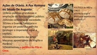Ações de Otávio. A Pax Romana
ou Século De Augusto.
1)Obras públicas grandiosas e
ampliação do funcionalismo público;
2)Divisão censitária da sociedade;
3)Criou a Guarda Pretoriana e
organiza um poderoso exército
(proteger o imperador vigiar a
capital);
4)Desenvolvimento das artes:
Mecenas apoiou obras de Virgílio e
Horácio;
5)Desenvolveu a política do Pão e
Circo.
POLÍTICA do PÃO e
CIRCO
distribuía trigo e
promovia espetáculos
públicos.
 