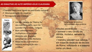 AS DINASTIAS DO ALTO IMPÉRIO-JÚLIO CLAUDIANA
Família tradicional ligada ao patriciado romano;
 Desmoralização do império;
 Perseguição aos Cristãos.
 Um dos lacaios de Tibério foi
seu sobrinho-neto, que iria
suceder-lhe o trono, Calígula.
 Bom administrador,
multiplicou os recursos
deixados por Augusto,
preservando a Pax Romana.
 Nero iniciou a primeira e
intensa perseguição aos
cristãos.
Atitudes excêntricas:
nomear o seu cavalo de
corrida, Incitatus, senador e
cônsul.
mandou esculpir sua cabeça
em todas as estátuas de deuses
de Roma, intitulando a si mesmo
como um deus.
Calígula era ignorante e
mal preparado para governar.
 