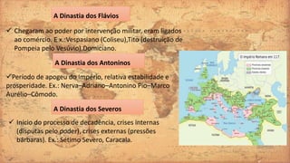 A Dinastia dos Flávios
 Chegaram ao poder por intervenção militar, eram ligados
ao comércio. E x.:Vespasiano (Coliseu),Tito (destruição de
Pompeia pelo Vesúvio),Domiciano.
A Dinastia dos Antoninos
Período de apogeu do Império, relativa estabilidade e
prosperidade. Ex.: Nerva–Adriano–Antonino Pio–Marco
Aurélio–Cômodo.
A Dinastia dos Severos
 Início do processo de decadência, crises internas
(disputas pelo poder), crises externas (pressões
bárbaras). Ex.: Sétimo Severo, Caracala.
 