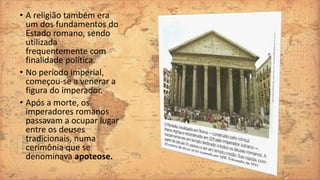 • A religião também era
um dos fundamentos do
Estado romano, sendo
utilizada
frequentemente com
finalidade política.
• No período imperial,
começou-se a venerar a
figura do imperador.
• Após a morte, os
imperadores romanos
passavam a ocupar lugar
entre os deuses
tradicionais, numa
cerimônia que se
denominava apoteose.
 