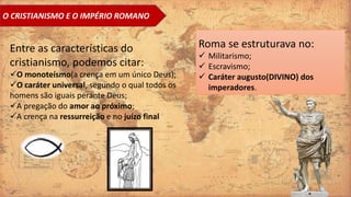 O CRISTIANISMO E O IMPÉRIO ROMANO
Entre as características do
cristianismo, podemos citar:
O monoteísmo(a crença em um único Deus);
O caráter universal, segundo o qual todos os
homens são iguais perante Deus;
A pregação do amor ao próximo;
A crença na ressurreição e no juízo final
Roma se estruturava no:
 Militarismo;
 Escravismo;
 Caráter augusto(DIVINO) dos
imperadores.
 