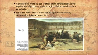 • A punição e o martírio dos cristãos eram aproveitados como
espetáculo trágico, de grande atração pública, que divertia a
população.
• Lançados numa arena, eles eram obrigados a enfrentar,
desarmados, leões e outras feras.
Pág. 132
 