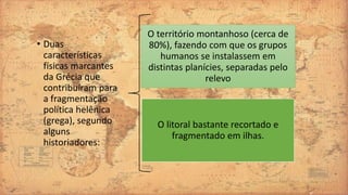 • Duas
características
físicas marcantes
da Grécia que
contribuíram para
a fragmentação
política helênica
(grega), segundo
alguns
historiadores:
O território montanhoso (cerca de
80%), fazendo com que os grupos
humanos se instalassem em
distintas planícies, separadas pelo
relevo
O litoral bastante recortado e
fragmentado em ilhas.
 