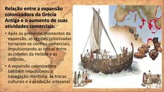 Relação entre a expansão
colonizadora da Grécia
Antiga e o aumento de suas
atividades comerciais:
• Após os primeiros momentos da
expansão, as regiões colonizadas
tornaram-se centros comerciais,
impulsionando as trocas entre
as cidades da Heláde e as
colônias.
• A expansão colonizadora
também impulsionou a
navegação marítima, as trocas
culturais e a produção artesanal.
 