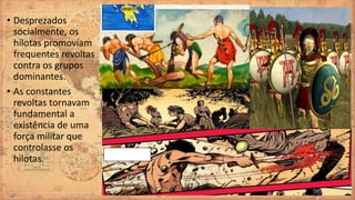• Desprezados
socialmente, os
hilotas promoviam
frequentes revoltas
contra os grupos
dominantes.
• As constantes
revoltas tornavam
fundamental a
existência de uma
força militar que
controlasse os
hilotas.
 