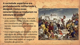 A sociedade espartana era
profundamente militarizada e
desigual. Como essas
características se traduziam na
estrutura de poder?
• A sociedade espartana, marcada
pelo caráter militarista da cidade,
era constituída por três grupos
sociais: esparciatas, periecos e os
hilotas.
• Essa organização se traduzia numa
estrutura de poder com o domínio
político exclusivo dos esparciatas,
que exerciam todos os cargos e
funções de governo.
 
