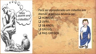 quem era
cidadão?
Mas
Para ser considerado um cidadão em
Atenas ,a pessoa deveria ser:
 HOMEM;
 LIVRE;
 18 ANOS;
 GREGO;
 PAIS GREGOS.
 