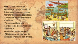 Obs.: O Movimento de
colonização grega, devido as
lutas sociais internas, gerou
transformações na sociedade:
O incremento do comércio
marítimo;
A prosperidade que
enriqueceu a classe média dos
artesãos e
comerciantes(Demiurgos);
O aumento do número de
escravos (inclusive por dívida);
 