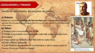 LEGISLADORES e TIRANOS
Devido ao acirramento das disputas de classes.
a) Drácon:
Elaborou o primeiro código de leis escritas para Atenas (extremamente
rigoroso não conseguiu resolver os problemas sociais, pois manteve os privilégios da
aristocracia).
b) Sólon:
1) Acabou com a escravidão por dívida.
2) Dividiu a sociedade censitariamente (abrindo espaço para os ricos
demiurgos)
3) Criou a Bulé ou Conselho dos 400 (100 de cada tribo).
4)Criou o Helieu (tribunal).
5) Suas medidas desagradaram a aristocracia e abriu espaço para os
Tiranos (Pisístrato-Hiparco-Hípias).
DRÁCON
 