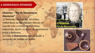 A DEMOCRACIA ATENIENSE
Clístenes : “Pai da Democracia
Ateniense”
1) Redividiu Atenas em 10 tribos,
redistribuiu as famílias em Atenas de
acordo com a renda do indivíduo,
reduzindo, assim, os laços de parentesco
entre a Nobreza.
2) Criou o Ostracismo para impedir a
ascensão de tiranos ao poder.
 