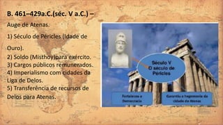 B. 461–429a.C.(séc. V a.C.) –
Auge de Atenas.
1) Século de Péricles (Idade de
Ouro).
2) Soldo (Misthoy)para exército.
3) Cargos públicos remunerados.
4) Imperialismo com cidades da
Liga de Delos.
5) Transferência de recursos de
Delos para Atenas.
 