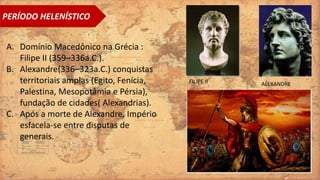 PERÍODO HELENÍSTICO
A. Domínio Macedônico na Grécia :
Filipe II (359–336a.C.).
B. Alexandre(336–323a.C.) conquistas
territoriais amplas (Egito, Fenícia,
Palestina, Mesopotâmia e Pérsia),
fundação de cidades( Alexandrias).
C. Após a morte de Alexandre, Império
esfacela-se entre disputas de
generais.
FILIPE II ALEXANDRE
 