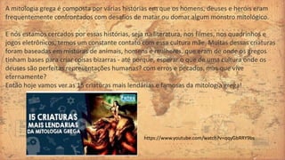 A mitologia grega é composta por várias histórias em que os homens, deuses e heróis eram
frequentemente confrontados com desafios de matar ou domar algum monstro mitológico.
E nós estamos cercados por essas histórias, seja na literatura, nos filmes, nos quadrinhos e
jogos eletrônicos, temos um constante contato com essa cultura mãe. Muitas dessas criaturas
foram baseadas em misturas de animais, homens e mulheres, que eram de onde os gregos
tinham bases para criar coisas bizarras - até porque, esperar o que de uma cultura onde os
deuses são perfeitas representações humanas? com erros e pecados, mas que vive
eternamente?
Então hoje vamos ver as 15 criaturas mais lendárias e famosas da mitologia grega!
https://www.youtube.com/watch?v=qqyGbRRY9bs
 