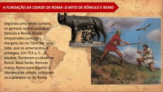 A FUNDAÇÃO DA CIDADE DE ROMA: O MITO DE RÔMULO E REMO
Segundo uma lenda romana,
os gémeos recém-nascidos,
Rómulo e Remo, foram
encontrados junto das
margens do rio Tibre por uma
loba, que os amamentou e
protegeu. Em 753 a. C., já
adultos, fundaram a cidade de
Roma. Mais tarde, Rómulo
matou Remo para assumir a
liderança da cidade, tornando-
se o primeiro rei de Roma.
 