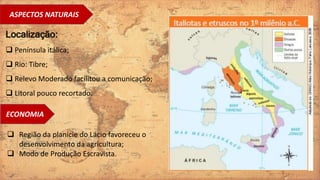 ASPECTOS NATURAIS
Localização:
 Península itálica;
 Rio: Tibre;
 Relevo Moderado facilitou a comunicação;
 Litoral pouco recortado.
ECONOMIA
 Região da planície do Lácio favoreceu o
desenvolvimento da agricultura;
 Modo de Produção Escravista.
 