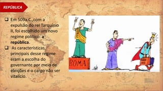 REPÚBLICA
 Em 509a.C.,com a
expulsão do rei Tarquínio
II, foi escolhido um novo
regime político: a
república.
 As características
principais desse regime
eram a escolha do
governante por meio de
eleições e o cargo não ser
vitalício.
 