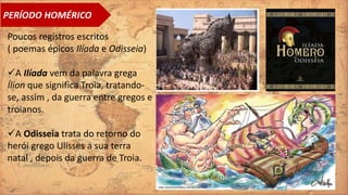 Poucos registros escritos
( poemas épicos Ilíada e Odisseia)
A Ilíada vem da palavra grega
Ílion que significa Troia, tratando-
se, assim , da guerra entre gregos e
troianos.
A Odisseia trata do retorno do
herói grego Ulisses a sua terra
natal , depois da guerra de Troia.
PERÍODO HOMÉRICO
 