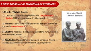 A CRISE AGRÁRIA E AS TENTATIVAS DE REFORMAS
133 a.C.–Tibério Graco:
1) Limitava o tamanho da propriedade. Lex Sempronia
Agrária (310 acres ou aprox. 259 hectares);
2) Método: a terra livre seria distribuída entre os pobres na
forma de arrendamento;
3) Objetivo: reabilitar o pequeno proprietário rural, base do
recrutamento militar;
4) Resultados: O projeto foi vetado pelo Senado e Tibério
acabou assassinado juntamente com seus seguidores.
 