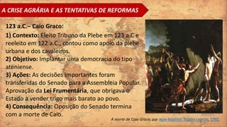 A CRISE AGRÁRIA E AS TENTATIVAS DE REFORMAS
123 a.C.– Caio Graco:
1) Contexto: Eleito Tribuno da Plebe em 123 a.C e
reeleito em 122 a.C., contou como apoio da plebe
urbana e dos cavaleiros.
2) Objetivo: Implantar uma democracia do tipo
ateniense.
3) Ações: As decisões importantes foram
transferidas do Senado para a Assembleia Popular.
Aprovação da Lei Frumentária, que obrigava o
Estado a vender trigo mais barato ao povo.
4) Consequência: Oposição do Senado termina
com a morte de Caio.
A morte de Caio Graco, por Jean-Baptiste Topino-Lebrun, 1792.
 
