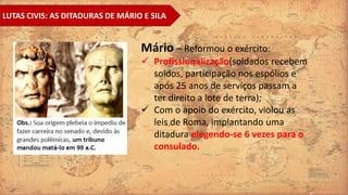 LUTAS CIVIS: AS DITADURAS DE MÁRIO E SILA
Mário – Reformou o exército:
 Profissionalização(soldados recebem
soldos, participação nos espólios e
após 25 anos de serviços passam a
ter direito a lote de terra);
 Com o apoio do exército, violou as
leis de Roma, implantando uma
ditadura elegendo-se 6 vezes para o
consulado.
 