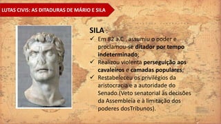 LUTAS CIVIS: AS DITADURAS DE MÁRIO E SILA
SILA :
 Em 82 a.C., assumiu o poder e
proclamou-se ditador por tempo
indeterminado;
 Realizou violenta perseguição aos
cavaleiros e camadas populares;
 Restabeleceu os privilégios da
aristocracia e a autoridade do
Senado.(Veto senatorial às decisões
da Assembleia e à limitação dos
poderes dosTribunos).
 