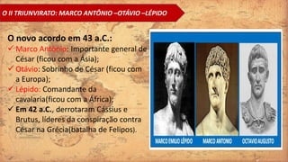 O II TRIUNVIRATO: MARCO ANTÔNIO –OTÁVIO –LÉPIDO
O novo acordo em 43 a.C.:
 Marco Antônio: Importante general de
César (ficou com a Ásia);
 Otávio: Sobrinho de César (ficou com
a Europa);
 Lépido: Comandante da
cavalaria(ficou com a África);
 Em 42 a.C., derrotaram Cássius e
Brutus, líderes da conspiração contra
César na Grécia(batalha de Felipos).
 