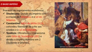 O BAIXO IMPÉRIO
Processo de esgotamento econômico:
 Diocleciano: Divisão do Império com
a criação da Tetrarquia e a Lei do
Máximo.
 Constantino: Edito de Milão (313),
concedeu liberdade de culto aos
cristãos e à Lei do Colonato.
 Teodósio: Oficializou o Cristianismo
com Edito de Tessalônica (391) e
dividiu o Império Romano em 2
(Ocidente e Oriente).
BATISMO DO IMPERADOR TEODÓSIO
 