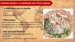  A importância de ser cidadão:
– Parentesco;
– Terra;
– Religião gentílica.
Póleis gregas:
Eram independentes entre si. Cada cidade possuía o
seu próprio governo, aparelho administrativo, leis
próprias, exército exclusivo, como qualquer estado.
Dois principais modelos:
• Ateniense desenvolveram a filosofia e a
democracia.
• Espartano–volta dos para a guerra e esporte.
PERÍODO ARCAICO: A FORMAÇÃO DAS PÓLEIS GREGAS
 