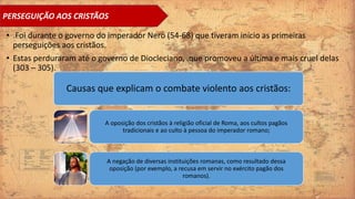 • .Foi durante o governo do imperador Nero (54-68) que tiveram início as primeiras
perseguições aos cristãos.
• Estas perduraram até o governo de Diocleciano, .que promoveu a última e mais cruel delas
(303 – 305).
Causas que explicam o combate violento aos cristãos:
A oposição dos cristãos à religião oficial de Roma, aos cultos pagãos
tradicionais e ao culto à pessoa do imperador romano;
A negação de diversas instituições romanas, como resultado dessa
oposição (por exemplo, a recusa em servir no exército pagão dos
romanos).
PERSEGUIÇÃO AOS CRISTÃOS
 