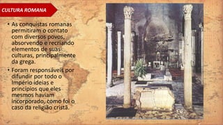 • As conquistas romanas
permitiram o contato
com diversos povos,
absorvendo e recriando
elementos de suas
culturas, principalmente
da grega.
• Foram responsáveis por
difundir por todo o
Império ideias e
princípios que eles
mesmos haviam
incorporado, como foi o
caso da religião cristã.
CULTURA ROMANA
 