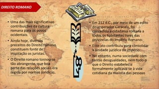 • Uma das mais significativas
contribuições da cultura
romana para os povos
ocidentais.
• Ainda hoje, diversos
preceitos do Direito romano
constituem fonte de
inspiração os juristas.
• O Direito romano tornou-se
tão abrangente, que boa
parte das relações sociais era
regida por normas jurídicas.
• Em 212 d.C., por meio de um edito
do imperador Caracala, foi
concedida a cidadania romana a
todos os habitantes livres das
províncias do Império Romano.
• Esse ato contribuiu para consolidar
a unidade jurídica do império.
• No entanto, numa sociedade com
tantas desigualdades, nem tudo o
que o Direito estabelecia
formalmente aplicava-se à vida
cotidiana da maioria das pessoas
DIREITO ROMANO
 