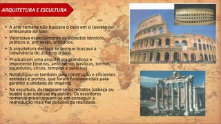 • A arte romana não buscava o belo em si (exceto no
artesanato de luxo;
• Valorizava especialmente os aspectos técnicos,
práticos e, por vezes, utilitários.
• A arquitetura destaca-se porque buscava a
convivência do útil com o belo.
• Produziram uma arquitetura grandiosa e
imponente (teatros, anfiteatros, basílicas, termas,
aquedutos, circos, templos e palácios).
• Notabilizou-se também pela construção e eficientes
estradas e pontes, que foram fundamentais para
garantir a unidade do império.
• Na escultura, destacaram-se os retratos (cabeça ou
busto) e as estátuas equestres. Os escultores
romanos preocupavam-se em conseguir a
reprodução mais fiel possível da realidade.
ARQUITETURA E ESCULTURA
 