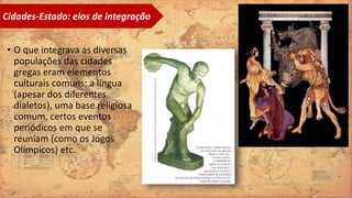• O que integrava as diversas
populações das cidades
gregas eram elementos
culturais comuns; a língua
(apesar dos diferentes
dialetos), uma base religiosa
comum, certos eventos
periódicos em que se
reuniam (como os Jogos
Olímpicos) etc.
Cidades-Estado: elos de integração
 