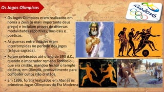 • Os Jogos Olímpicos eram realizados em
honra a Zeus (o mais importante deus
grego) e incluíam provas de diversas
modalidades esportivas, musicais e
poéticas.
• As guerras entre cidades eram
interrompidas no período dos jogos
(trégua sagrada).
• Foram celebrados até o ano de 393 d.C.,
quando o imperador romano Teodósio I,
que era cristão, mandou fechar o templo
de Zeus, em Olímpia, provavelmente para
combater cultos não cristãos.
• Em 1896, foram realizados em Atenas os
primeiros Jogos Olímpicos da Era Moderna.
Os Jogos Olímpicos
 