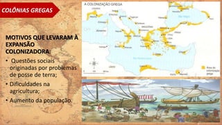 MOTIVOS QUE LEVARAM À
EXPANSÃO
COLONIZADORA:
• Questões sociais
originadas por problemas
de posse de terra;
• Dificuldades na
agricultura;
• Aumento da população.
COLÔNIAS GREGAS
 