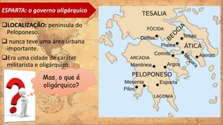 LOCALIZAÇÃO: península do
Peloponeso.
 nunca teve uma área urbana
importante.
Era uma cidade de caráter
militarista e oligárquico.
ESPARTA: o governo oligárquico
Mas, o que é
oligárquico?
 