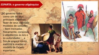 O governo tinha
como um de seus
principais objetivos
fazer de seus cidadãos
modelos de soldados
– bem treinados
fisicamente, corajosos
e obedientes às leis e
às autoridades - , a
fim de engajá-los no
exército e manter o
modelo de Estado
espartano.
ESPARTA: o governo oligárquico
 