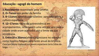 1.Nascimento–examinado pelo séforos
2. O–7anos–em poder da família
3. 8–11anos aprendizado coletivo: aprendia sobre a
cultura espartana.
4. 12–17anos–teste de sobrevivência em
acampamentos, retornavam uma vez por ano para a
cidade onde eram açoitados até o limite de sua
resistência.
5. Entre18 e 20anos(efebia)ingressava no exército
como hoplita.Passava pelo teste anual da kripteia.
Caso um hilota matasse um jovem espartano teria 2dias de
folga.
Educação –agogê do homem
 
