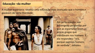 A mulher espartana: recebia uma educação mais avançada que o homem e
gozavam de certa liberdade.
Educação –da mulher
Em certa ocasião, um
estrangeiro perguntou por
que as espartanas eram as
únicas gregas que
mandavam nos homens. E
ela respondeu: "ora,
porque parimos homens
de verdade", rebateu.
 
