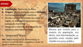A. Localização: Península da Ática.
B. Origem: Jônios (voltados para a filosofia).
C. Economia comercial e marítima.
 Devido à pouca fertilidade dos solos da
região, os atenienses lançaram-se à
navegação marítima.
 Chegaram a dominar grande parte do
comércio pelo Mediterrâneo.
D. “Democracia” direta.
ATENAS
Obs.: Hoje a democracia é representativa, os
eleitores transferem para o legislativo o poder de
decidir o destino do país.
 