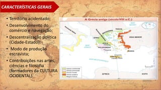 • Território acidentado;
• Desenvolvimento do
comércio e navegação;
• Descentralização política
(Cidade‐Estado);
• Modo de produção
escravista;
• Contribuições nas artes,
ciências e filosofia
(formadores da CULTURA
OCIDENTAL).
CARACTERÍSTICAS GERAIS
 